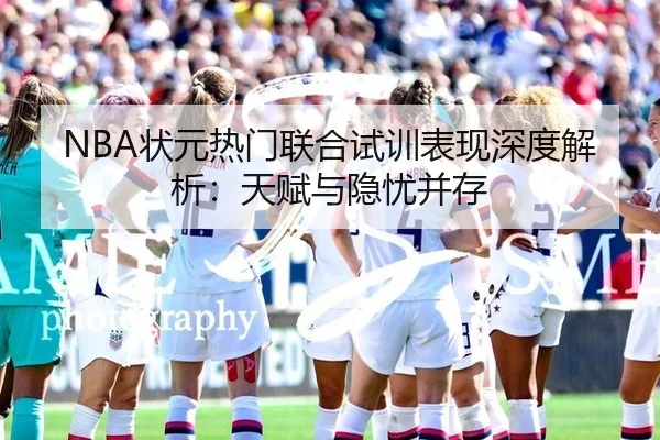 NBA状元热门联合试训表现深度解析：天赋与隐忧并存