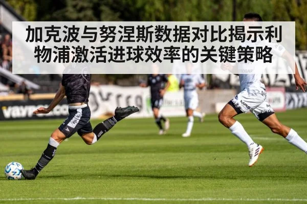 加克波与努涅斯数据对比揭示利物浦激活进球效率的关键策略